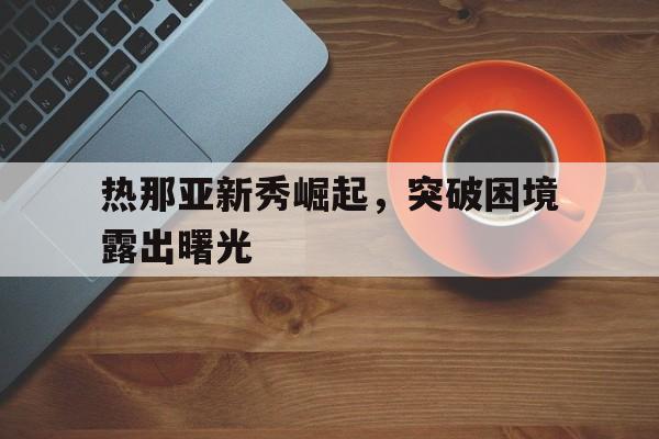 九游体育-热那亚新秀崛起，突破困境露出曙光的简单介绍